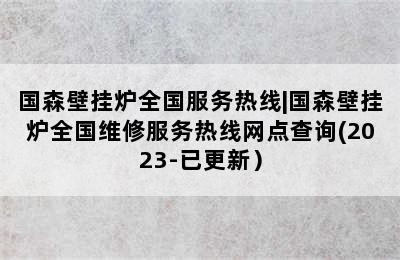 国森壁挂炉全国服务热线|国森壁挂炉全国维修服务热线网点查询(2023-已更新）